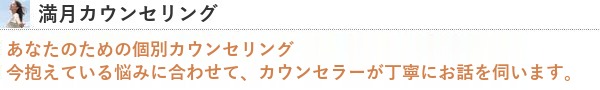 満月カウンセリング あなたのための個別カウンセリング。今抱えている悩みに合わせて、カウンセラーが丁寧にお話を伺います。
