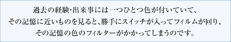 過去の経験・出来事には一つひとつ色が付いていて、その記憶に近いものを見ると、勝手にスイッチが入ってフィルムが回り、その記憶の色のフィルターがかかってしまうのです。
