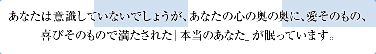 あなたは意識していないでしょうが、あなたの心の奥の奥に、愛そのもの、喜びそのもので満たされた「本当のあなた」が眠っています。