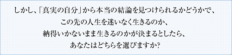 しかし、「真実の自分」から本当の結論を見つけられるかどうかで、この先の人生を迷いなく生きるのか、納得いかないまま生きるのかが決まるとしたら、あなたはどちらを選びますか？