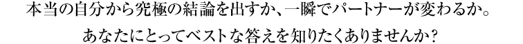 本当の自分から究極の結論を出すか、一瞬でパートナーが変わるか。あなたにとってベストな答えを知りたくありませんか？