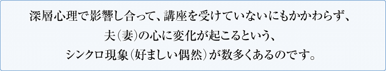 深層心理で影響し合って、講座を受けていないにもかかわらず、夫（妻）の心に変化が起こるという、シンクロ現象（好ましい偶然）が数多くあるのです。