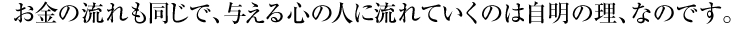 お金の流れも同じで、与える心の人に流れていくのは自明の理、なのです。