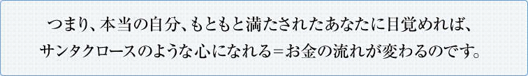つまり、本当の自分、もともと満たされたあなたに目覚めれば、サンタクロースのような心になれる＝お金の流れが変わるのです。