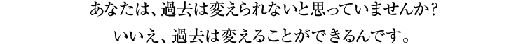 あなたは、過去は変えられないと思っていませんか？　いいえ、過去は変えることができるんです。