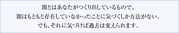 闇とはあなたがつくり出しているもので、闇はもともと存在していなかったことに気づくしか方法がない。でも、それに気づけば過去は変えられます。