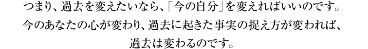 つまり、過去を変えたいなら、「今の自分」を変えればいいのです。今のあなたの心が変わり、過去に起きた事実の捉え方が変われば、過去は変わるのです。