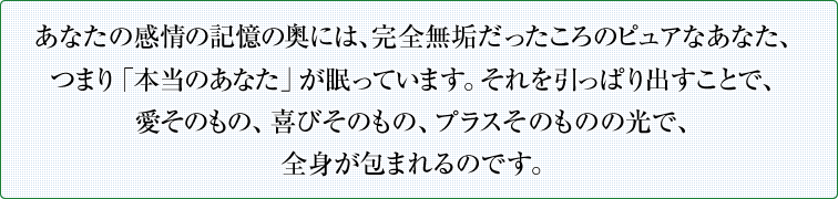 あなたの感情の記憶の奥には、完全無垢だったころのピュアなあなた、つまり「本当のあなた」が眠っています。それを引っぱり出すことで、愛そのもの、喜びそのもの、プラスそのものの光で、全身が包まれるのです。