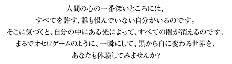 人間の心の一番深いところには、すべてを許す、誰も恨んでいない自分がいるのです。そこに気づくと、自分の中にある光によって、すべての闇が消えるのです。まるでオセロゲームのように、一瞬にして、黒から白に変わる世界を、あなたも体験してみませんか？