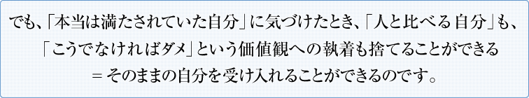 でも、「本当は満たされていた自分」に気づけたとき、「人と比べる自分」も、「こうでなければダメ」という価値観への執着も捨てることができる＝そのままの自分を受け入れることができるのです。