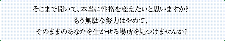 そこまで聞いて、本当に性格を変えたいと思いますか？ もう無駄な努力はやめて、そのままのあなたを生かせる場所を見つけませんか？