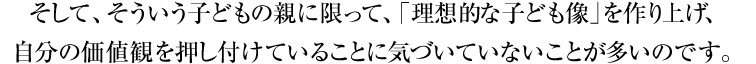 そして、そういう子どもの親に限って、「理想的な子ども像」を作り上げ、自分の価値観を押し付けていることに気づいていないことが多いのです。