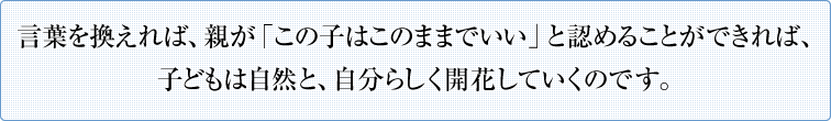 言葉を換えれば、親が「この子はこのままでいい」と認めることができれば、子どもは自然と、自分らしく開花していくのです。
