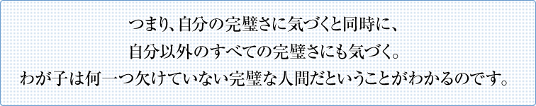 つまり、自分の完璧さに気づくと同時に、自分以外のすべての完璧さにも気づく。わが子は何一つ欠けていない完璧な人間だということがわかるのです。