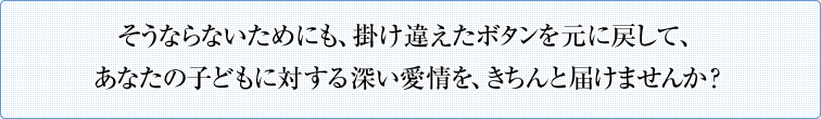 そうならないためにも、掛け違えたボタンを元に戻して、あなたの子どもに対する深い愛情を、きちんと届けませんか？