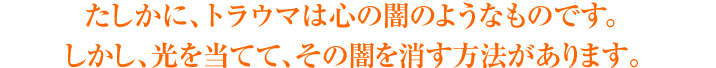 たしかに、トラウマは心の闇のようなものです。しかし、光を当てて、その闇を消す方法があります。
