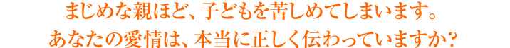 まじめな親ほど、子どもを苦しめてしまいます。あなたの愛情は、本当に正しく伝わっていますか？