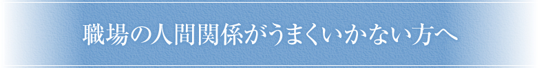 職場の人間関係がうまくいかない方へ